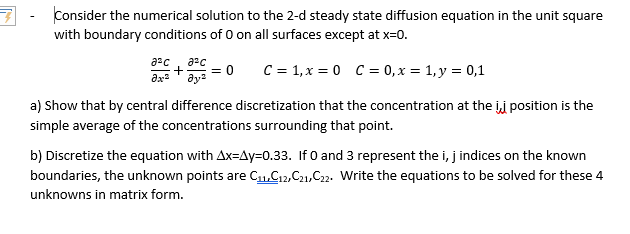 Consider the numerical solution to the 2-d steady state diffusion equation in the unit square
with boundary conditions of 0 on all surfaces except at x=0.
= 0
ду?
C = 1, x = 0 C = 0, x = 1, y = 0,1
ax
a) Show that by central difference discretization that the concentration at the ij position is the
simple average of the concentrations surrounding that point.
b) Discretize the equation with Ax=Ay=0.33. If 0 and 3 represent the i, j indices on the known
boundaries, the unknown points are C1,G12,C21,C22. Write the equations to be solved for these 4
unknowns in matrix form.
