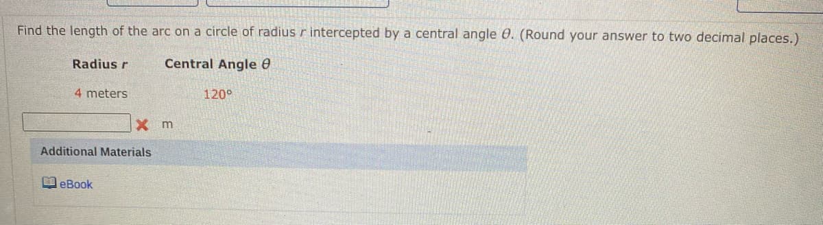 Find the length of the arc on a circle of radius r intercepted by a central angle 0. (Round your answer to two decimal places.)
Radius r
Central Angle 0
4 meters
120°
X m
Additional Materials
O eBook
