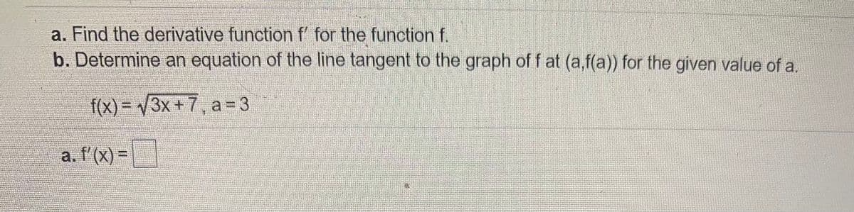 a. Find the derivative functionf for the funotion f.
b. Determine an equation of the line tangent to the graph of f at (a,f(a)) for the given value of a.
f(X)%3D3X+ 7, a=3
a. l'(x) =
