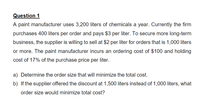 Question 1
A paint manufacturer uses 3,200 liters of chemicals a year. Currently the firm
purchases 400 liters per order and pays $3 per liter. To secure more long-term
business, the supplier is willing to sell at $2 per liter for orders that is 1,000 liters
or more. The paint manufacturer incurs an ordering cost of $100 and holding
cost of 17% of the purchase price per liter.
a) Determine the order size that will minimize the total cost.
b) If the supplier offered the discount at 1,500 liters instead of 1,000 liters, what
order size would minimize total cost?