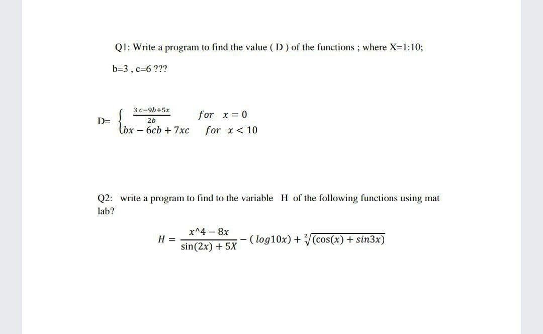 Q1: Write a program to find the value ( D) of the functions ; where X=1:10;
b=3 , c=6 ???
3 с-9b+5х
for x = 0
D=
2b
(bх -6сЬ + 7хс
for x < 10
Q2: write a program to find to the variable H of the following functions using mat
lab?
x^4 – 8x
H =
sin(2x) + 5X
(log10x) + (cos(x) + sin3x)
