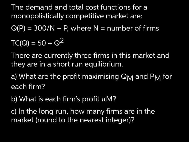 The demand and total cost functions for a
monopolistically competitive market are:
Q(P) = 300/N – P, where N = number of firms
%3D
TC(Q) = 50 + Q²
There are currently three firms in this market and
they are in a short run equilibrium.
a) What are the profit maximising QM and PM for
each firm?
b) What is each firm's profit tM?
c) In the long run, how many firms are in the
market (round to the nearest integer)?
