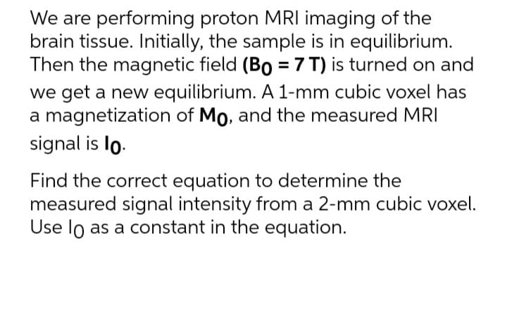 We are performing proton MRI imaging of the
brain tissue. Initially, the sample is in equilibrium.
Then the magnetic field (Bo = 7 T) is turned on and
we get a new equilibrium. A 1-mm cubic voxel has
a magnetization of Mo, and the measured MRI
signal is lo.
Find the correct equation to determine the
measured signal intensity from a 2-mm cubic voxel.
Use lo as a constant in the equation.