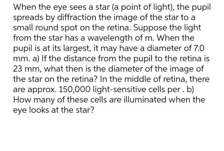 When the eye sees a star (a point of light), the pupil
spreads by diffraction the image of the star to a
small round spot on the retina. Suppose the light
from the star has a wavelength of m. When the
pupil is at its largest, it may have a diameter of 7.0
mm. a) If the distance from the pupil to the retina is
23 mm, what then is the diameter of the image of
the star on the retina? In the middle of retina, there
are approx. 150,000 light-sensitive cells per . b)
How many of these cells are illuminated when the
eye looks at the star?