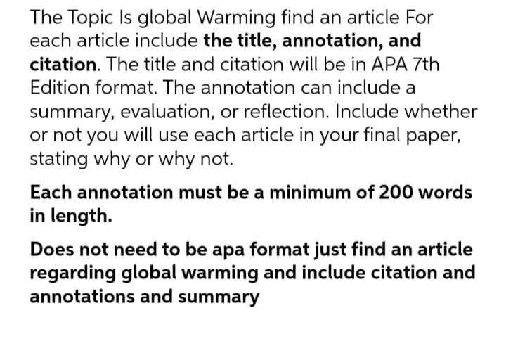 The Topic Is global Warming find an article For
each article include the title, annotation, and
citation. The title and citation will be in APA 7th
Edition format. The annotation can include a
summary, evaluation, or reflection. Include whether
or not you will use each article in your final paper,
stating why or why not.
Each annotation must be a minimum of 200 words
in length.
Does not need to be apa format just find an article
regarding global warming and include citation and
annotations and summary
