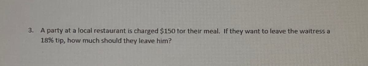 3. A party at a local restaurant is charged $150 tor their meal. If they want to leave the waitress a
18% tip, how much should they leave him?
