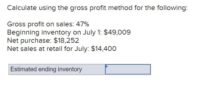 Calculate using the gross profit method for the following:
Gross profit on sales: 47%
Beginning inventory on July 1: $49,009
Net purchase: $18,252
Net sales at retail for July: $14,400
Estimated ending inventory
