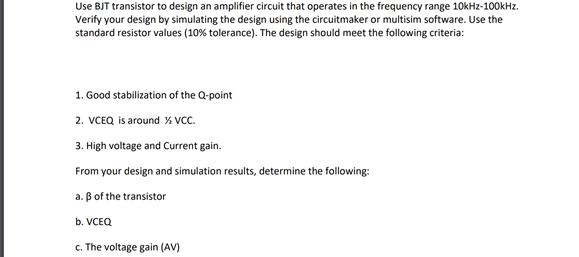 Use BJT transistor to design an amplifier circuit that operates in the frequency range 10kHz-100kHz.
Verify your design by simulating the design using the circuitmaker or multisim software. Use the
standard resistor values (10% tolerance). The design should meet the following criteria:
1. Good stabilization of the Q-point
2. VCEQ is around % VCC.
3. High voltage and Current gain.
From your design and simulation results, determine the following:
a. B of the transistor
b. VCEQ
c. The voltage gain (AV)
