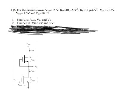 Q3. For the circuit shown, Voo-15 V, Kp-40 µA/V, KL=10 µA/V, VTL=-1.5v,
VTD 1.5V and Ca-10"F
1. Find Vos, VOL, Vm and Vn.
2. Find Vo at Vin 2V and 3 V
