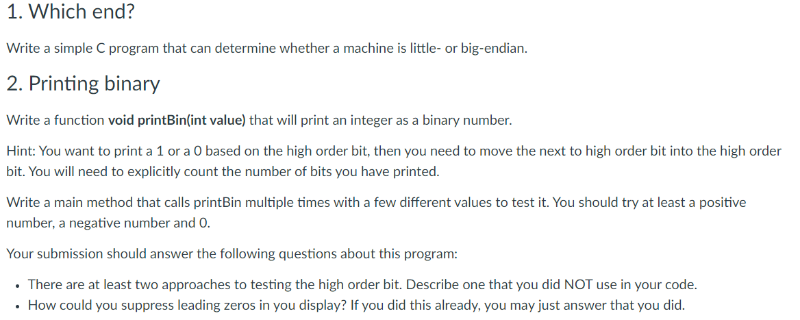 1. Which end?
Write a simple C program that can determine whether a machine is little- or big-endian.
2. Printing binary
Write a function void printBin(int value) that will print an integer as a binary number.
Hint: You want to print a 1 or a O based on the high order bit, then you need to move the next to high order bit into the high order
bit. You will need to explicitly count the number of bits you have printed.
Write a main method that calls printBin multiple times with a few different values to test it. You should try at least a positive
number, a negative number and 0.
Your submission should answer the following questions about this program:
There are at least two approaches to testing the high order bit. Describe one that you did NOT use in your code.
• How could you suppress leading zeros in you display? If you did this already, you may just answer that you did.
