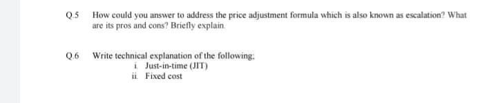 Q.5 How could you answer to address the price adjustment formula which is also known as escalation? What
are its pros and cons? Briefly explain.
Q.6 Write technical explanation of the following;
i. Just-in-time (JIT)
ii. Fixed cost
