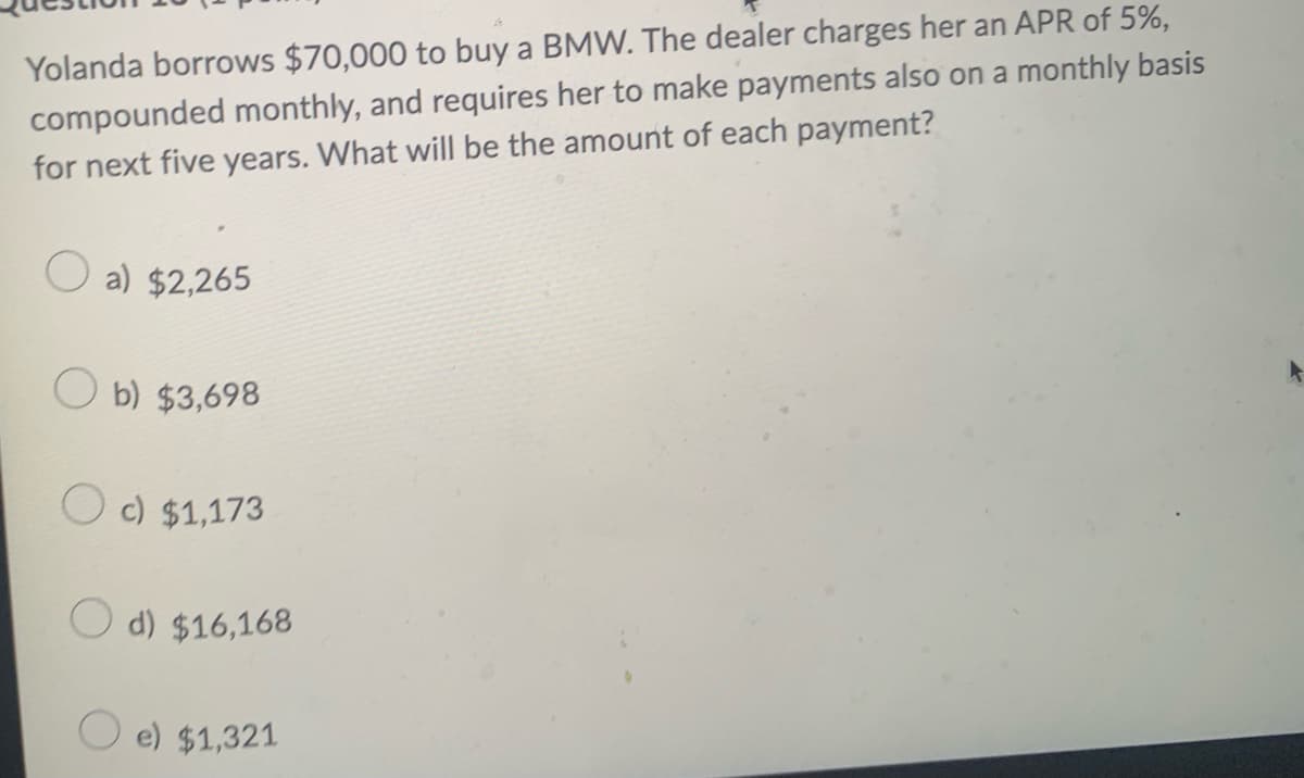 Yolanda borrows $70,000 to buy a BMW. The dealer charges her an APR of 5%,
compounded monthly, and requires her to make payments also on a monthly basis
for next five years. What will be the amount of each payment?
a) $2,265
O b) $3,698
O c) $1,173
d) $16,168
O e) $1,321
