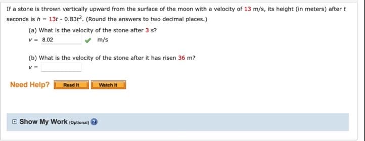 If a stone is thrown vertically upward from the surface of the moon with a velocity of 13 m/s, its height (in meters) after t
seconds is h = 13t - 0.83t2. (Round the answers to two decimal places.)
(a) What is the velocity of the stone after 3 s?
v = 8.02
m/s
(b) What is the velocity of the stone after it has risen 36 m?
Need Help?
Read It
Watch It
O Show My Work (Optional)
