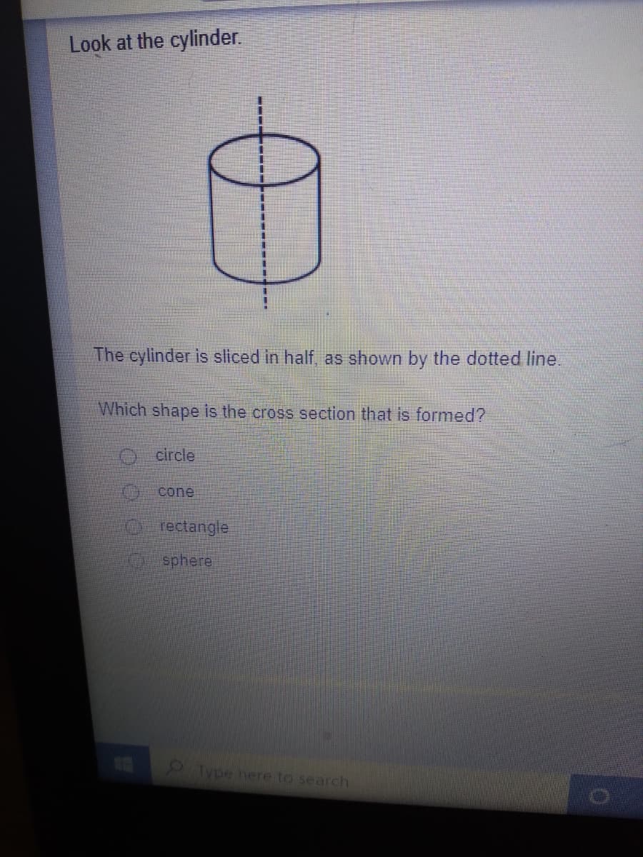 Look at the cylinder.
The cylinder is sliced in half, as shown by the dotted line.
Which shape is the cross section that is formed?
O circle
0 cone
O rectangle
sphere
Type here to search

