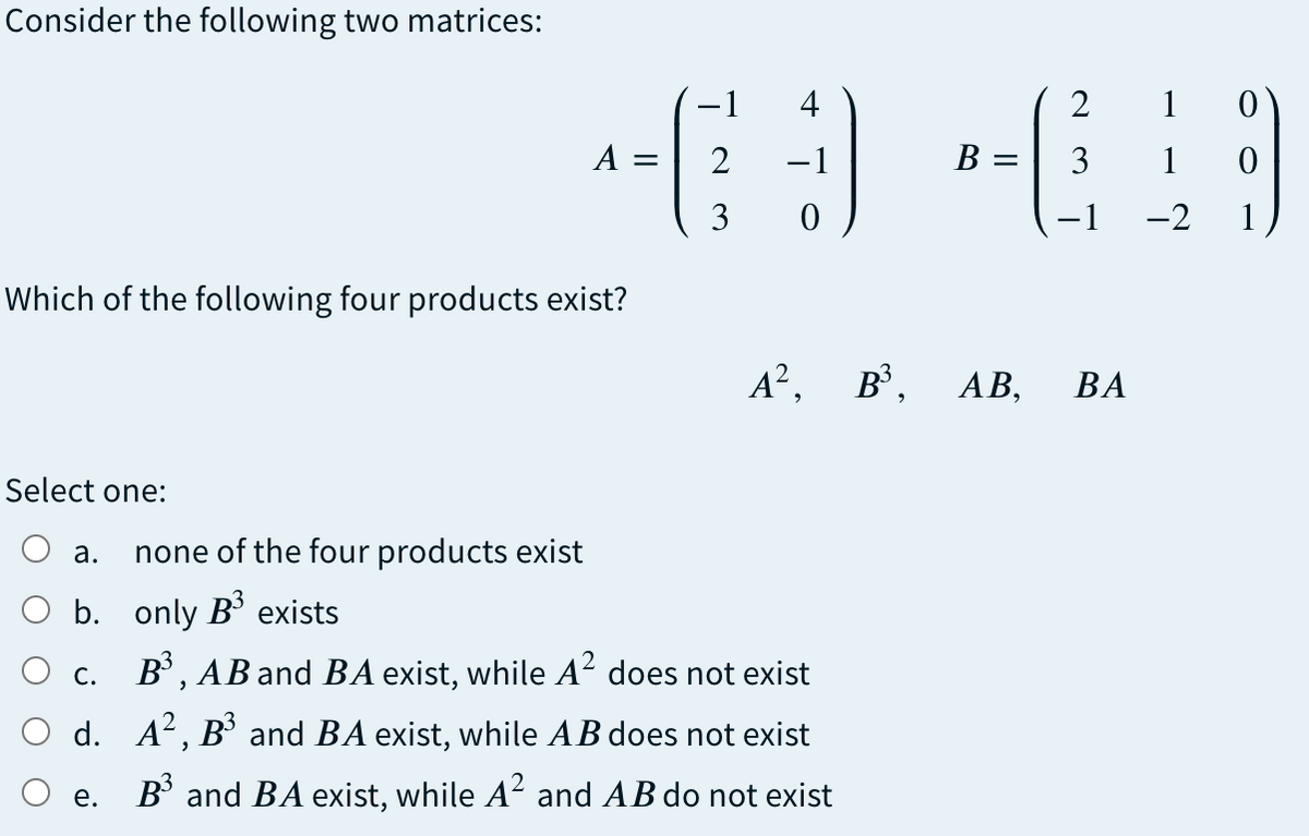 Consider the following two matrices:
-1
4
2
1 0
A =
2
-1
В
3
1
3
-2
1
Which of the following four products exist?
A², B°,
ВА
Select one:
а.
none of the four products exist
O b. only B exists
c. B', AB and BA exist, while A² does not exist
O d. A², B³ and BA exist, while AB does not exist
e. B' and BA exist, while A² and AB do not exist
