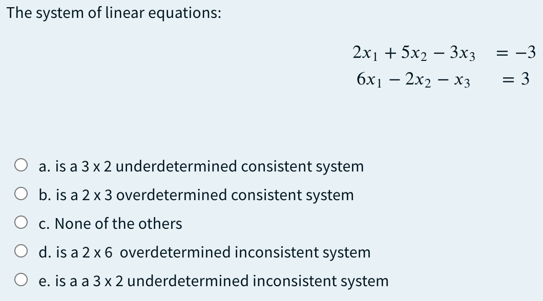 The system of linear equations:
2x1 + 5x2 – 3x3
-3
6x1 – 2x2 – x3
= 3
a. is a 3 x 2 underdetermined consistent system
b. is a 2 x 3 overdetermined consistent system
c. None of the others
d. is a 2 x 6 overdetermined inconsistent system
O e. is a a 3 x 2 underdetermined inconsistent system
