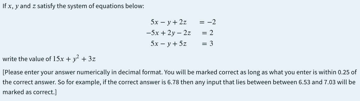If x, y and z satisfy the system of equations below:
5х — у+22
= -2
-5х + 2у — 2z
= 2
5х — у+ 5z
3
write the value of 15x + y + 3z
[Please enter your answer numerically in decimal format. You will be marked correct as long as what you enter is within 0.25 of
the correct answer. So for example, if the correct answer is 6.78 then any input that lies between between 6.53 and 7.03 will be
marked as correct.]
I|||

