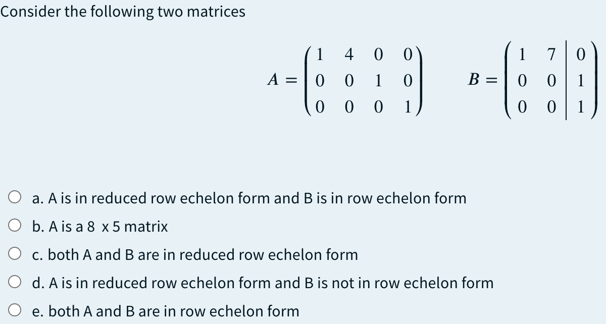 Consider the following two matrices
1 4 0
1
7
A =
1
B = | 0
1
0 0 0
1
1
O a. A is in reduced row echelon form and B is in row echelon form
O b. A is a 8 x 5 matrix
O c. both A and B are in reduced row echelon form
O d. A is in reduced row echelon form and B is not in row echelon form
O e. both A and B are in row echelon form
