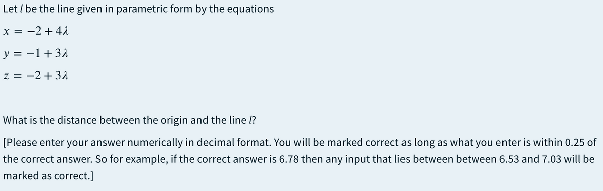Let / be the line given in parametric form by the equations
x = -2 + 41
y = -1+31
z = -2 + 31
What is the distance between the origin and the line l?
[Please enter your answer numerically in decimal format. You will be marked correct as long as what you enter is within 0.25 of
the correct answer. So for example, if the correct answer is 6.78 then any input that lies between between 6.53 and 7.03 will be
marked as correct.]
