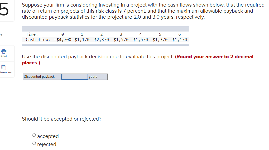 5
Suppose your firm is considering investing in a project with the cash flows shown below, that the required
rate of return on projects of this risk class is 7 percent, and that the maximum allowable payback and
discounted payback statistics for the project are 2.0 and 3.0 years, respectively.
Time:
1
2
3
4
Cash flow: -$4,700 $1,170 $2,370 $1,570 $1,570 $1,370 $1,170
Use the discounted payback decision rule to evaluate this project. (Round your answer to 2 decimal
places.)
Print
Ferences
Discounted payback
years
Should it be accepted or rejected?
аcсepted
O rejected
