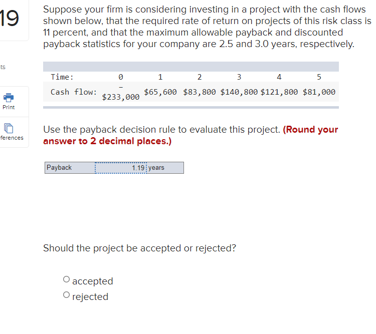 Suppose your firm is considering investing in a project with the cash flows
shown below, that the required rate of return on projects of this risk class is
11 percent, and that the maximum allowable payback and discounted
payback statistics for your company are 2.5 and 3.0 years, respectively.
19
ts
Time:
2
3
4
5
Cash flow:
$65,600 $83, 800 $140,800 $121,800 $81,000
$233,000
Print
Use the payback decision rule to evaluate this project. (Round your
answer to 2 decimal places.)
-ferences
Payback
1.19 years
Should the project be accepted or rejected?
О ассepted
O rejected
