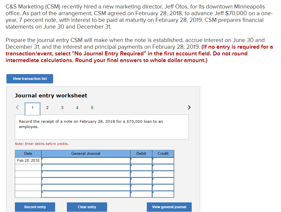 C&S Marketing (CSM) recently hired a new marketing director, Jeff Otos, for its downtown Minneapolis
office. As part of the arrangement, CSM agreed on February 28, 2018, to advance Jeff $70,000 on a one-
year, 7 percent note, with interest to be paid at maturity on February 28, 2019. CSM prepares financial
statements on June 30 and December 31.
Prepare the journal entry CSM will make when the note is established, accrue interest on June 30 and
December 31, and the interest and principal payments on February 28, 2019. (If no entry is required for a
transaction/event, select "No Journal Entry Required" in the first account field. Do not round
intermediate calculations. Round your final answers to whole dollar amount.)
View transaction list
Journal entry worksheet
1
2
3
4
>
Record the receipt of a note on February 28, 2018 for a $70,000 loan to an
employee.
Note: Enter debits before credits.
Date
General Journal
Debit
Credit
Feb 28, 2018
Record entry
Clear entry
View general journal
