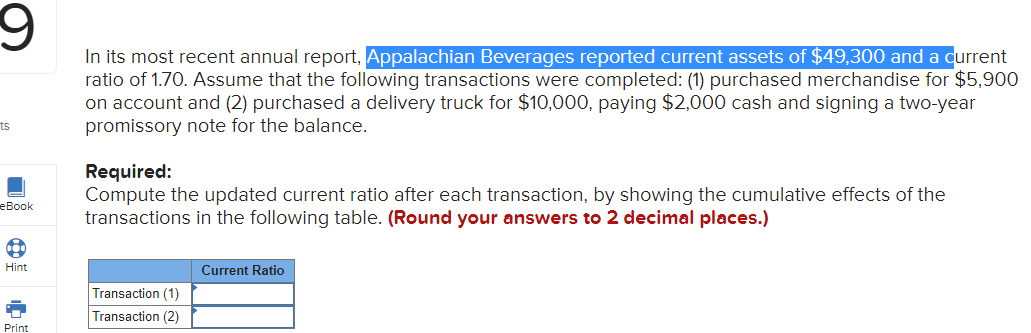 In its most recent annual report, Appalachian Beverages reported current assets of $49,300 and a current
ratio of 1.70. Assume that the following transactions were completed: (1) purchased merchandise for $5,900
on account and (2) purchased a delivery truck for $10,000, paying $2,000 cash and signing a two-year
promissory note for the balance.
ts
Required:
Compute the updated current ratio after each transaction, by showing the cumulative effects of the
transactions in the following table. (Round your answers to 2 decimal places.)
еВook
Hint
Current Ratio
Transaction (1)
Transaction (2)
Print
