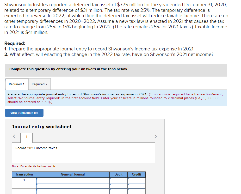 Shwonson Industries reported a deferred tax asset of $775 million for the year ended December 31, 2020,
related to a temporary difference of $31 million. The tax rate was 25%. The temporary difference is
expected to reverse in 2022, at which time the deferred tax asset will reduce taxable income. There are no
other temporary differences in 2020-2022. Assume a new tax law is enacted in 2021 that causes the tax
rate to change from 25% to 15% beginning in 2022. (The rate remains 25% for 2021 taxes.) Taxable income
in 2021 is $41 million.
Required:
1. Prepare the appropriate journal entry to record Shwonson's income tax expense in 2021.
2. What effect, will enacting the change in the 2022 tax rate, have on Shwonson's 2021 net income?
Complete this question by entering your answers in the tabs below.
Required 1
Required 2
Prepare the appropriate journal entry to record Shwonson's income tax expense in 2021. (If no entry is required for a transaction/event,
select "No journal entry required" in the first account field. Enter your answers in millions rounded to 2 decimal places (i.e., 5,500,000
should be entered as 5.50).)
View transaction list
Journal entry worksheet
1
>
Record 2021 income taxes.
Note: Enter debits before credits.
Transaction
General Journal
Debit
Credit
1
