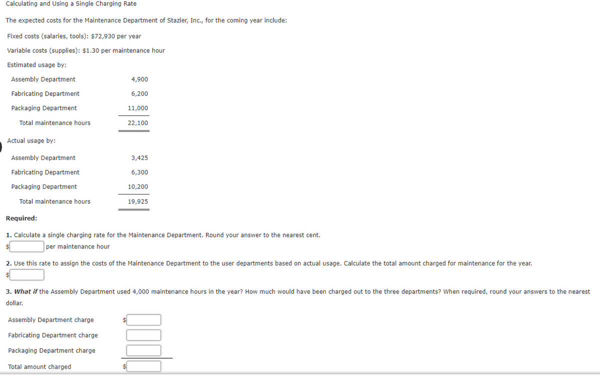 Calculating and Using a Single Charging Rate
The expected costs for the Maintenance Department of Stazler, Inc., for the coming year include:
Fixed costs (salaries, tools): $72,930 per year
Variable costs (supplies): $1.30 per maintenance hour
Estimated usage by:
Assembly Department
4,900
Fabricating Department
6,200
Packaging Department
11.000
Total maintenance hours
22,100
Actual usage by:
Assembly Department
3,425
Fabricating Department
6,300
Packaging Department
10,200
Total maintenance hours
19,925
Required:
1. Calculate a single charging rate for the Maintenance Department. Round your answer to the nearest cent.
per maintenance hour
2. Use this rate to assign the costs of the Maintenance Department to the user departments based on actual usage. Calculate the total amount charged for maintenance for the year.
3. What if the Assembly Department used 4,000 maintenance hours in the year? How much would have been charged out to the three departments? when required, round your answers to the nearest
dollar.
Assembly Department charge
Fabricating Department charge
Packaging Department charge
Total amount charged
