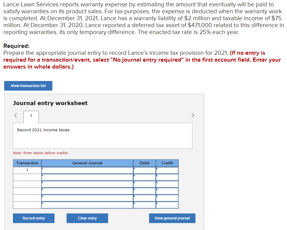 Lance Lawn Services reports warranty expense by estimating the amount that eventually will be paid to
satisfy warranties on its product sales. For tax purposes, the expense is deducted when the warranty work
is completed. At December 31, 2021, Lance has a warranty liability of $2 million and taxable income of $75
million. At December 31, 2020, Lance reported a deferred tax asset of $471,000 related to this difference in
reporting warranties, its only temporary difference. The enacted tax rate is 25% each year.
Required:
Prepare the appropriate journal entry to record Lance's income tax provision for 2021. (If no entry is
required for a transaction/event, select "No journal entry required" in the first account field. Enter your
answers in whole dollars.)
View transaction list
Journal entry worksheet
>
Record 2021 income taxes.
Note: Enter debits before credits.
Transaction
General Journal
Debit
Credit
1
Record entry
Clear entry
View general journal

