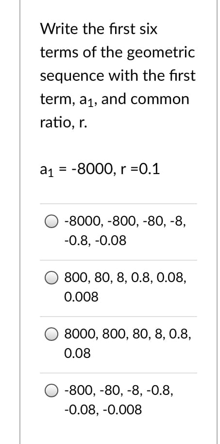 Write the first six
terms of the geometric
sequence with the first
term, a1, and common
ratio, r.
a1 = -8000, r =0.1
%3D
-8000, -800, -80, -8,
-0.8, -0.08
800, 80, 8, 0.8, 0.08,
0.008
8000, 800, 80, 8, 0.8,
0.08
-800, -80, -8, -0.8,
-0.08, -0.008
