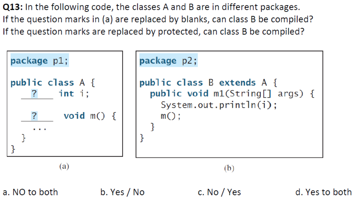 Q13: In the following code, the classes A and B are in different packages.
If the question marks in (a) are replaced by blanks, can class B be compiled?
If the question marks are replaced by protected, can class B be compiled?
package p1;
package p2;
public class A {
int i;
public class B extends A {
public void m1(String[] args) {
System.out.println(i);
m();
}
}
?
?
void m() {
...
}
}
(b)
a. NO to both
b. Yes / No
c. No / Yes
d. Yes to both
