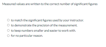 Measured values are written to the correct number of significant figures
O to match the significant figures used by your instructor.
O to demonstrate the precision of the measurement.
O to keep numbers smaller and easier to work with.
O for no particular reason.
