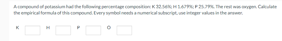 A compound of potassium had the following percentage composition: K 32.56%; H 1.679%; P 25.79%. The rest was oxygen. Čalculate
the empirical formula of this compound. Every symbol needs a numerical subscript, use integer values in the answer.
K
H.
