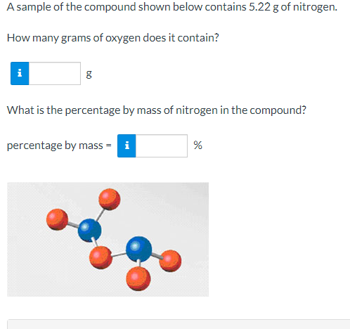 A sample of the compound shown below contains 5.22 g of nitrogen.
How many grams of oxygen does it contain?
i
What is the percentage by mass of nitrogen in the compound?
percentage by mass = i
