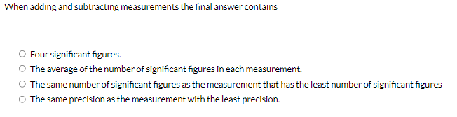 When adding and subtracting measurements the final answer contains
Four significant figures.
The average of the number of significant figures in each measurement.
The same number of significant figures as the measurement that has the least number of significant figures
O The same precision as the measurement with the least precision.
