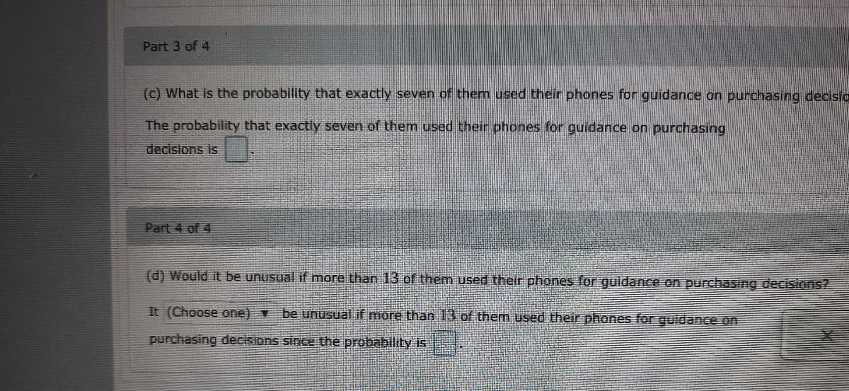 Part 3 of 4
(c) What is the probability that exactly seven of them used their phones for guidance on purchasing decisio
The probability that exactly seven of them used their phones for guidance on purchasing
decisions is
Part 4 of 4
(d) Would it be unusual if more than 13 of them used their phones for guidance on purchasing decisions?
It (Choose one) be unusual if more than 13 of them used their phones for guidance on
purchasing decisions since the probability is
