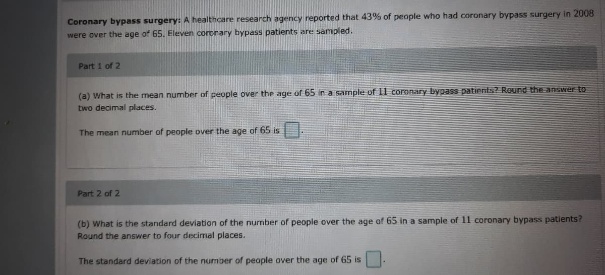 Coronary bypass surgery: A healthcare research agency reported that 43% of people who had coronary bypass surgery in 2008
were over the age of 65. Eleven coronary bypass patients are sampled.
Part 1 of 2
(a) What is the mean number of people over the age of 65 in a sample of 11 coronary bypass patients? Round the answer to
two decimal places.
The mean number of people over the age of 65 is
Part 2 of 2
(b) What is the standard deviation of the number of people over the age of 65 in a sample of 11 coronary bypass patients?
Round the answer to four decimal places.
The standard deviation of the number of people over the age of 65 is
