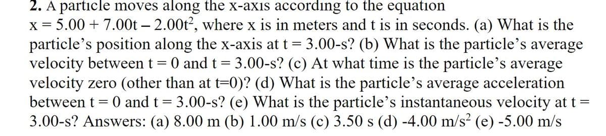 2. A particle moves along the x-axis according to the equation
X = 5.00 + 7.00t – 2.00t2, where x is in meters and t is in seconds. (a) What is the
particle's position along the x-axis at t= 3.00-s? (b) What is the particle's average
velocity between t = 0 and t= 3.00-s? (c) At what time is the particle's average
velocity zero (other than at t-0)? (d) What is the particle's average acceleration
between t = 0 and t = 3.00-s? (e) What is the particle's instantaneous velocity at t =
3.00-s? Answers: (a) 8.00 m (b) 1.00 m/s (c) 3.50 s (d) -4.00 m/s² (e) -5.00 m/s
