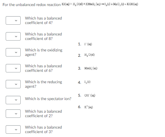 For the unbalanced redox reaction KI() + H, O(el) + KMnO, (aa) -1,(0) + Mao, () + KOH(a2)
Which has a balanced
coefficient of 4?
Which has a balanced
coefficient of 8?
1. I'(a)
Which is the oxidizing
agent?
2. H, C(el)
Which has a balanced
coefficient of 6?
3. Mno, (ag)
Which is the reducing
agent?
4. 1(6)
5. ОН (а)
Which is the spectator ion?
6. K*(az)
Which has a balanced
coefficient of 2?
Which has a balanced
coefficient of 3?
>
>
