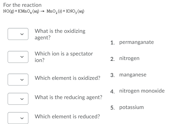 For the reaction
NO(g) + KMNO, (aq) → Mno, (s) + KNO, (aq)
What is the oxidizing
agent?
1. permanganate
Which ion is a spectator
ion?
2. nitrogen
3. manganese
Which element is oxidized?
4. nitrogen monoxide
What is the reducing agent?
5. potassium
Which element is reduced?
>
