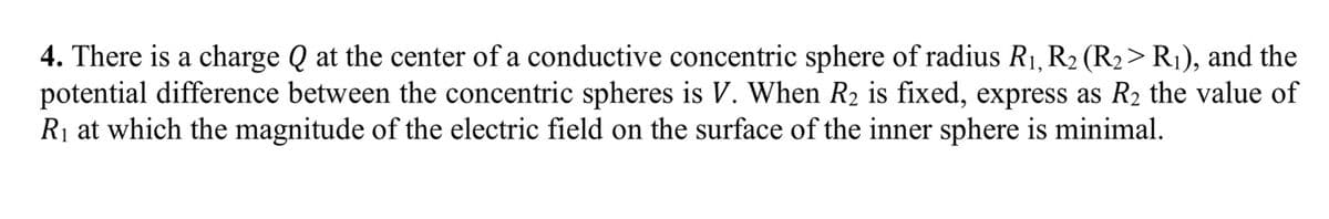 4. There is a charge Q at the center of a conductive concentric sphere of radius R1, R2 (R2> R1), and the
potential difference between the concentric spheres is V. When R2 is fixed, express as R2 the value of
R₁ at which the magnitude of the electric field on the surface of the inner sphere is minimal.