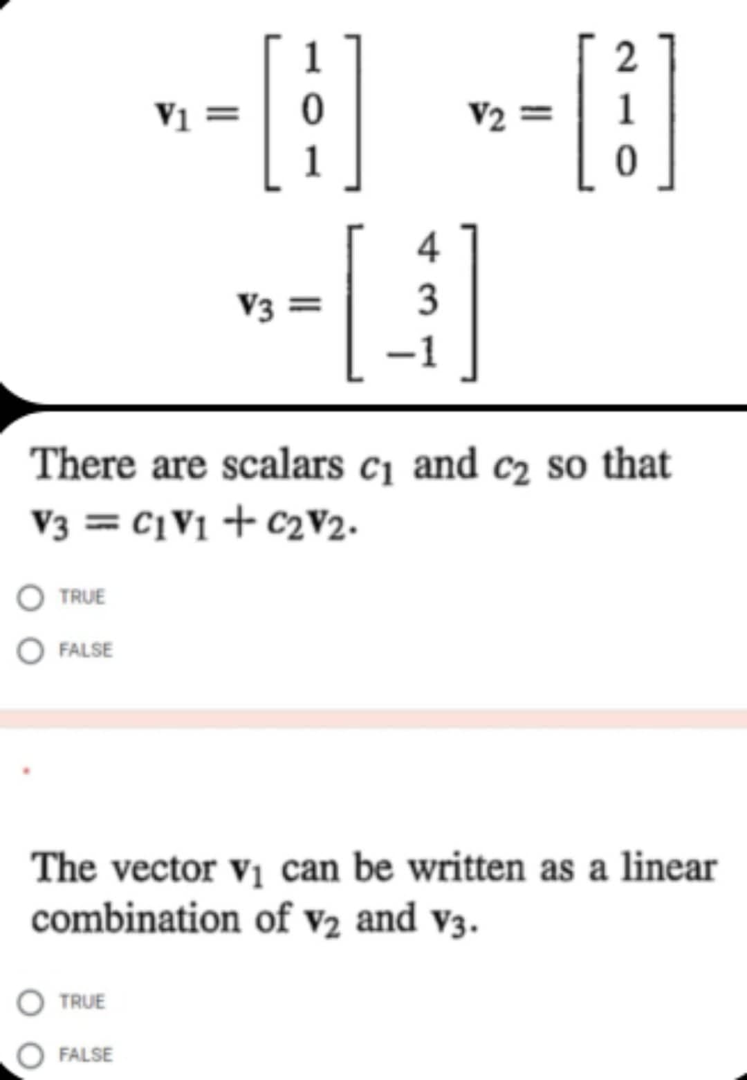 V1 =
[1]
V2=
2
4
V3 =
[]
3
There are scalars c₁ and c₂ so that
V3 = C1V1 + C₂V2.
TRUE
O FALSE
The vector v₁ can be written as a linear
combination of V2 and v3.
TRUE
FALSE