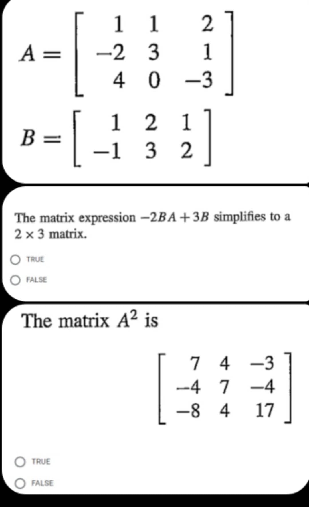 1
2
A =
[
3
1
40-3
B =
[
121
-1 3 2
The matrix expression -2BA +3B simplifies to a
2 x 3 matrix.
TRUE
FALSE
The matrix A² is
74 -3
-4 7 -4
-8 4 17
TRUE
FALSE
1
-2