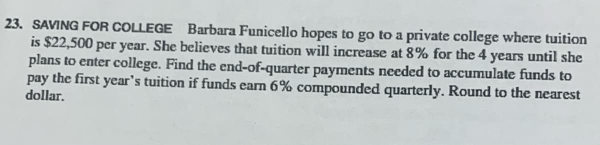 23. SAVING FOR COLLEGE Barbara Funicello hopes to go to a private college where tuition
is $22,500 per year. She believes that tuition will increase at 8% for the 4 years until she
plans to enter college. Find the end-of-quarter payments needed to accumulate funds to
pay the first year's tuition if funds earn 6% compounded quarterly. Round to the nearest
dollar.
