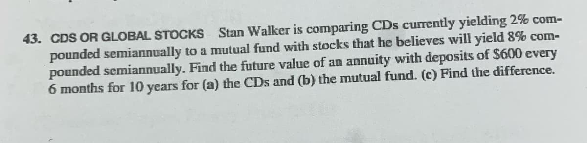 43. CDS OR GLOBAL STOCKS Stan Walker is comparing CDs currently yielding 2%% com-
pounded semiannually to a mutual fund with stocks that he believes will yield 8% com-
pounded semiannually. Find the future value of an annuity with deposits of $600 every
6 months for 10 years for (a) the CDs and (b) the mutual fund. (c) Find the difference.
