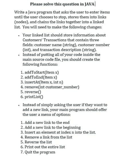 Please solve this question in JAVA|
Write a Java program that asks the user to enter items
until the user chooses to stop, stores them into links
(nodes), and chains the links together into a linked
list. You will need to make the following changes:
• Your linked list should store information about
Customers' Transactions that contain three
fields: customer name (string), customer number
(int), and transaction description (string).
• Instead of putting all of your code inside the
main source code file, you should create the
following functions:
1. addToStart(Item x)
2. addToEnd(Item x)
3. insertAt(Item x, int n)
4. remove(int customer_number)
5. reverse)
6. printList)
Instead of simply asking the user if they want to
add a new link, your main program should offer
the user a menu of options:
1. Add a new link to the end
2. Add a new link to the beginning
3. Insert an element at index n into the list.
4. Remove a link from the list
5. Reverse the list
6. Print out the entire list
7. Quit the program
