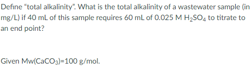 Define "total alkalinity". What is the total alkalinity of a wastewater sample (in
mg/L) if 40 mL of this sample requires 60 mL of 0.025 M H2SO4 to titrate to
an end point?
Given Mw(CaCO3)=100 g/mol.

