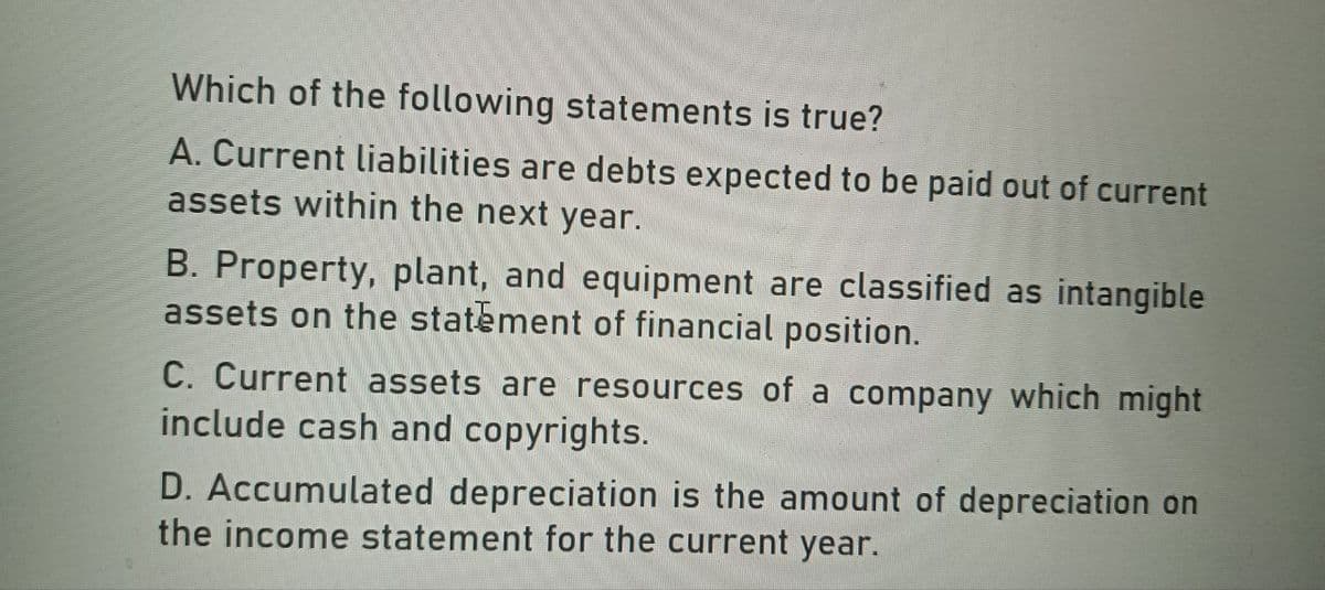 Which of the following statements is true?
A. Current liabilities are debts expected to be paid out of current
assets within the next year.
B. Property, plant, and equipment are classified as intangible
assets on the statement of financial position.
C. Current assets are resources of a company which might
include cash and copyrights.
D. Accumulated depreciation is the amount of depreciation on
the income statement for the current year.