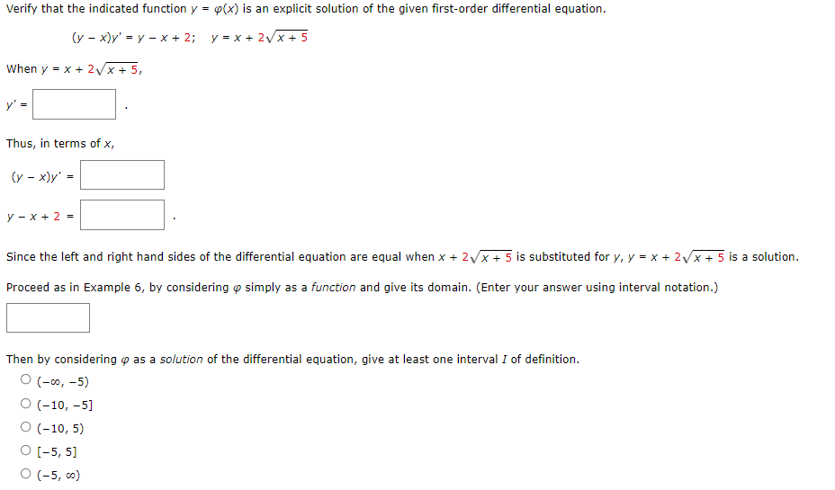 Verify that the indicated function y = p(x) is an explicit solution of the given first-order differential equation.
(y - x)y' = y - x + 2; y = x + 2√x + 5
When y = x + 2√√x + 5,
y'
Thus, in terms of x,
(y-x)y' =
y-x+ 2 =
Since the left and right hand sides of the differential equation are equal when x + 2√x + 5 is substituted for y, y = x + 2√x + 5 is a solution.
Proceed as in Example 6, by considering simply as a function and give its domain. (Enter your answer using interval notation.)
Then by considering as a solution of the differential equation, give at least one interval I of definition.
O (-00,-5)
O (-10, -5]
O (-10, 5)
O [-5, 5]
O (-5,00)